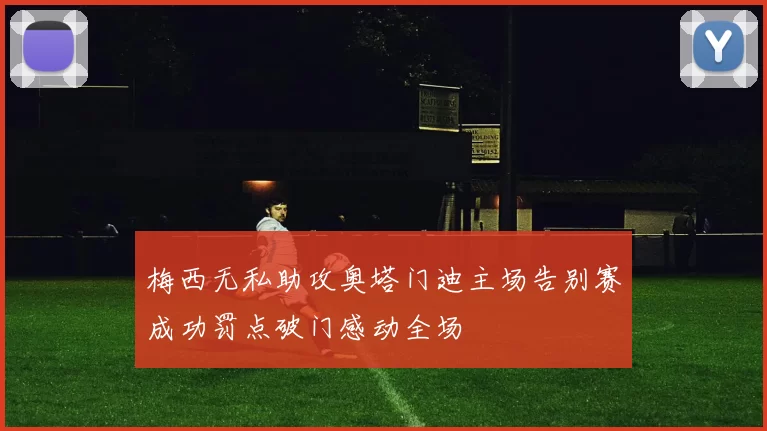 梅西无私助攻奥塔门迪主场告别赛成功罚点破门感动全场