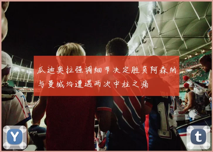 瓜迪奥拉强调细节决定胜负阿森纳与曼城均遭遇两次中柱之痛
