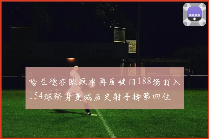 哈兰德在欧冠中再度破门188场打入154球跻身曼城历史射手榜第四位