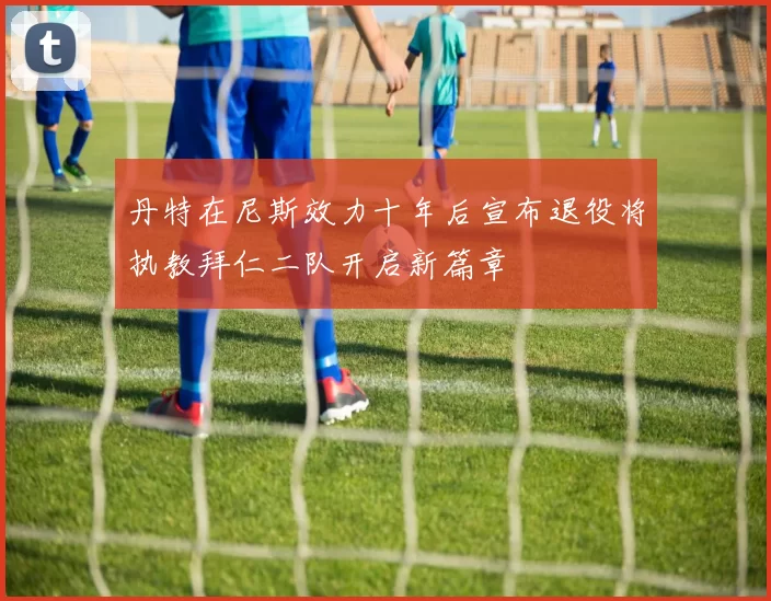 丹特在尼斯效力十年后宣布退役将执教拜仁二队开启新篇章