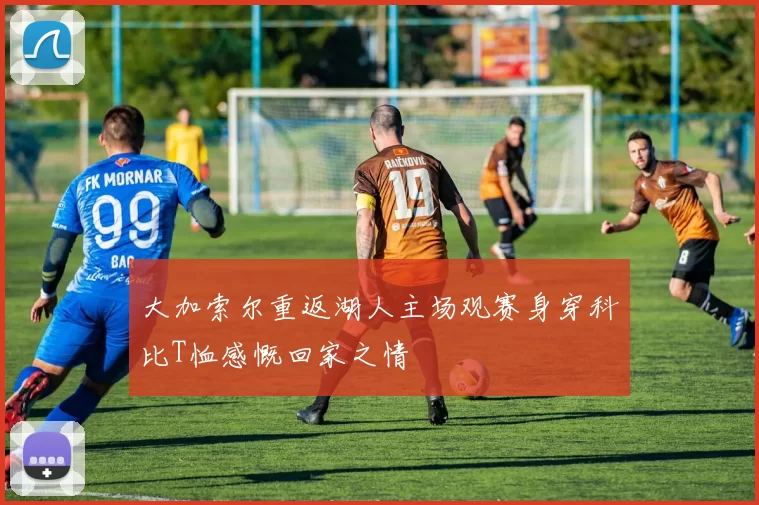 大加索尔重返湖人主场观赛身穿科比T恤感慨回家之情