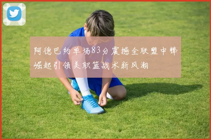 阿德巴约单场83分震撼全联盟中锋崛起引领美职篮战术新风潮